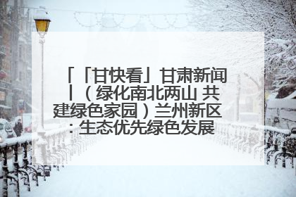 「甘快看」甘肃新闻丨（绿化南北两山 共建绿色家园）兰州新区：生态优先绿色发展 打造生态环保示范区