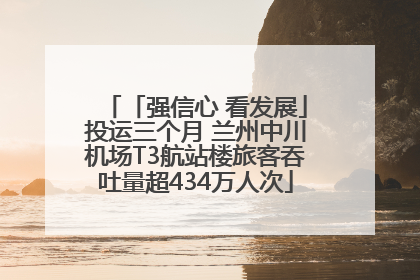 「强信心 看发展」投运三个月 兰州中川机场T3航站楼旅客吞吐量超434万人次