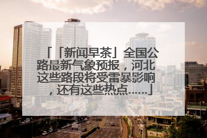 「新闻早茶」全国公路最新气象预报，河北这些路段将受雷暴影响，还有这些热点……