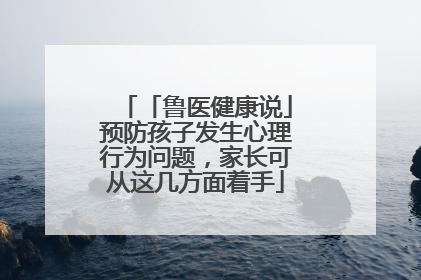 「鲁医健康说」预防孩子发生心理行为问题，家长可从这几方面着手
