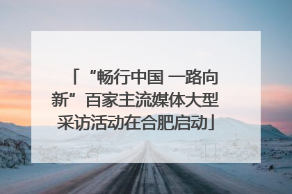 “畅行中国 一路向新”百家主流媒体大型采访活动在合肥启动