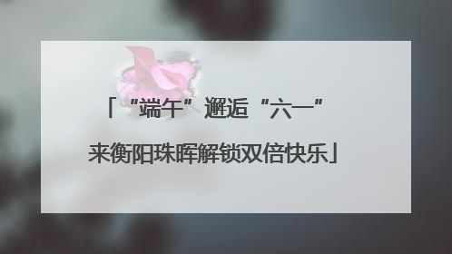 “端午”邂逅“六一” 来衡阳珠晖解锁双倍快乐