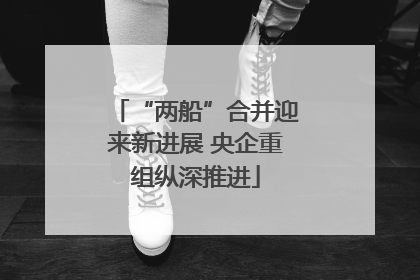 “两船”合并迎来新进展 央企重组纵深推进