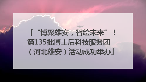 “博聚雄安，智绘未来”！第135批博士后科技服务团（河北雄安）活动成功举办