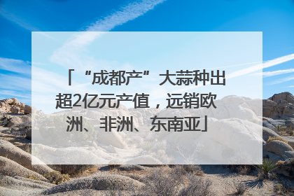 “成都产”大蒜种出超2亿元产值，远销欧洲、非洲、东南亚