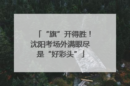 “旗”开得胜！沈阳考场外满眼尽是“好彩头”