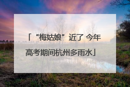“梅姑娘”近了 今年高考期间杭州多雨水