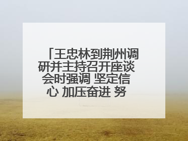 王忠林到荆州调研并主持召开座谈会时强调 坚定信心 加压奋进 努力当好江汉平原高质量发展排头兵