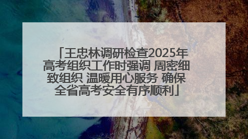 王忠林调研检查2025年高考组织工作时强调 周密细致组织 温暖用心服务 确保全省高考安全有序顺利