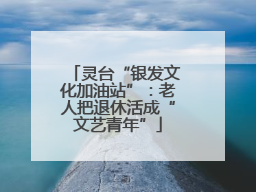 灵台“银发文化加油站”：老人把退休活成“文艺青年”