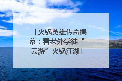 火锅英雄传奇揭幕：看老外学徒“云游”火锅江湖