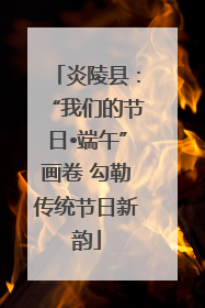 炎陵县:“我们的节日•端午”画卷 勾勒传统节日新韵