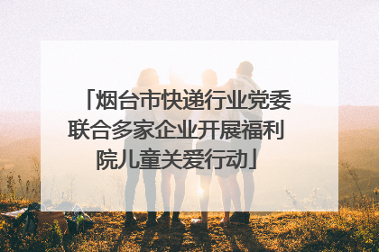 烟台市快递行业党委联合多家企业开展福利院儿童关爱行动