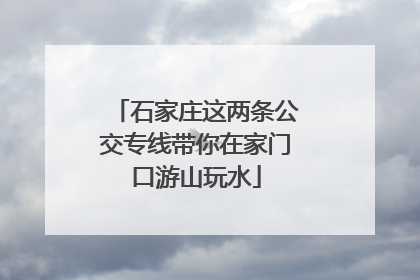 石家庄这两条公交专线带你在家门口游山玩水