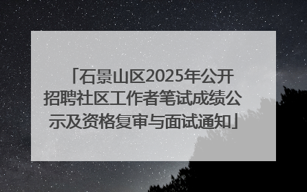 石景山区2025年公开招聘社区工作者笔试成绩公示及资格复审与面试通知