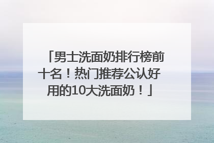 男士洗面奶排行榜前十名！热门推荐公认好用的10大洗面奶！