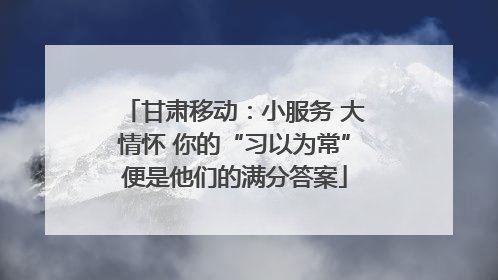 甘肃移动：小服务 大情怀 你的“习以为常”便是他们的满分答案