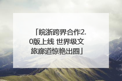皖浙跨界合作2.0版上线 世界级文旅廊道惊艳出圈