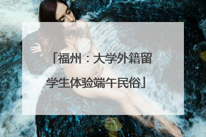 福州：大学外籍留学生体验端午民俗