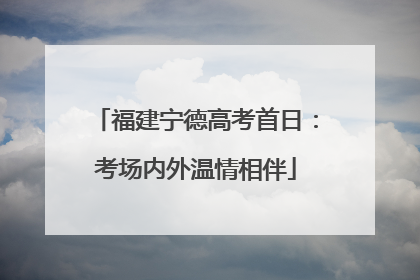 福建宁德高考首日：考场内外温情相伴