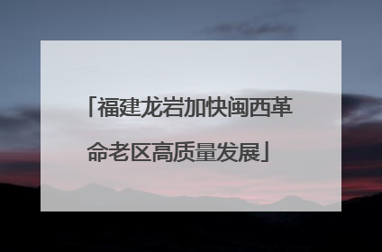 福建龙岩加快闽西革命老区高质量发展