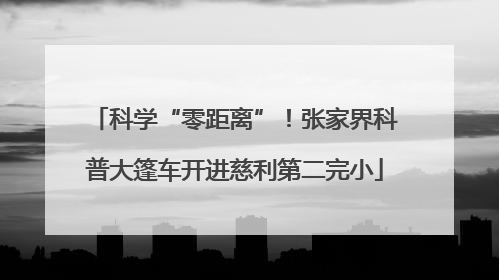科学“零距离”！张家界科普大篷车开进慈利第二完小
