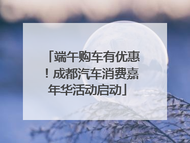 端午购车有优惠！成都汽车消费嘉年华活动启动