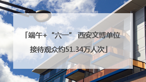 端午+“六一” 西安文博单位接待观众约51.34万人次