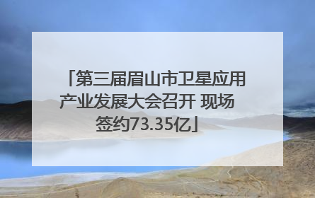 第三届眉山市卫星应用产业发展大会召开 现场签约73.35亿