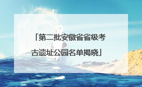 第二批安徽省省级考古遗址公园名单揭晓