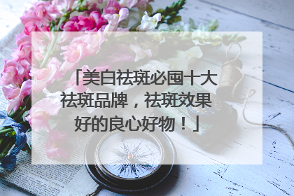 美白祛斑必囤十大祛斑品牌，祛斑效果好的良心好物！