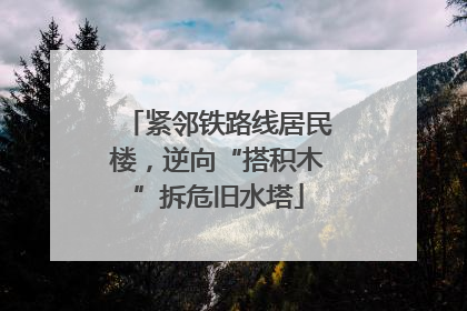 紧邻铁路线居民楼，逆向“搭积木”拆危旧水塔