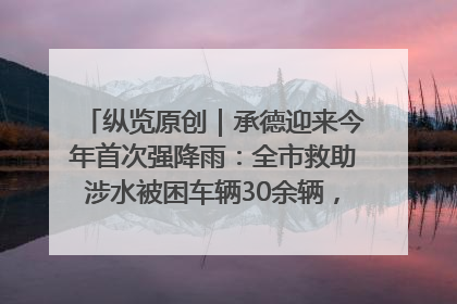 纵览原创｜承德迎来今年首次强降雨：全市救助涉水被困车辆30余辆，8日晚市区已无积水路段，交通恢复畅通