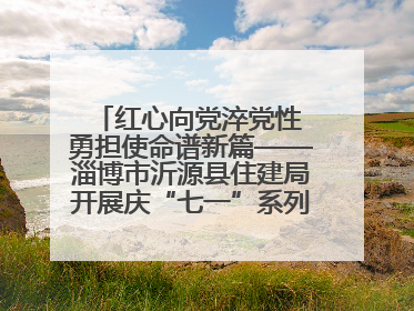 红心向党淬党性 勇担使命谱新篇——淄博市沂源县住建局开展庆“七一”系列主题活动