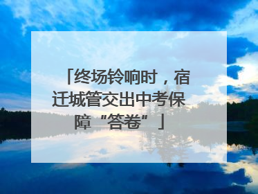 终场铃响时，宿迁城管交出中考保障“答卷”