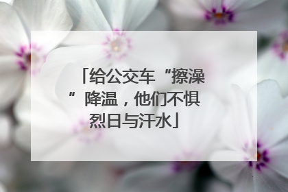 给公交车“擦澡”降温，他们不惧烈日与汗水