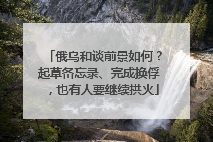 俄乌和谈前景如何？起草备忘录、完成换俘，也有人要继续拱火