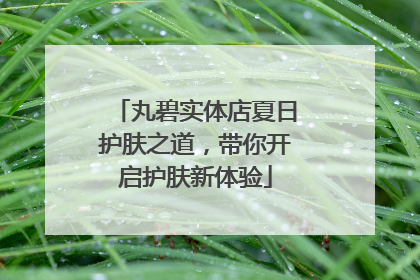 丸碧实体店夏日护肤之道，带你开启护肤新体验