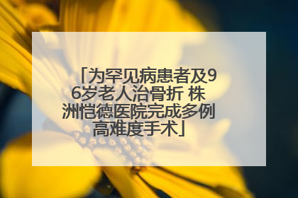 为罕见病患者及96岁老人治骨折 株洲恺德医院完成多例高难度手术