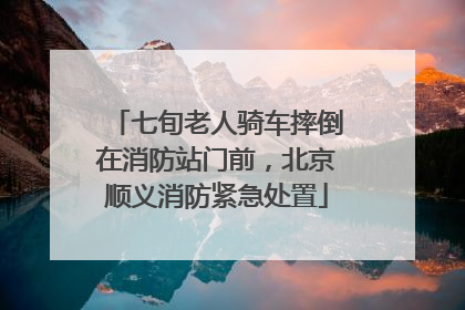 七旬老人骑车摔倒在消防站门前，北京顺义消防紧急处置