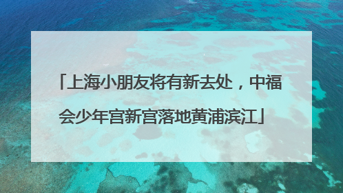 上海小朋友将有新去处，中福会少年宫新宫落地黄浦滨江