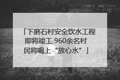 下磨石村安全饮水工程即将竣工 960余名村民将喝上“放心水”