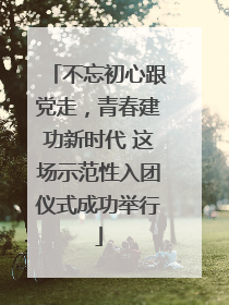 不忘初心跟党走，青春建功新时代 这场示范性入团仪式成功举行