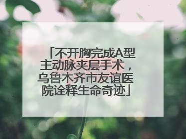不开胸完成A型主动脉夹层手术，乌鲁木齐市友谊医院诠释生命奇迹