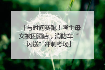 与时间赛跑！考生母女被困酒店，消防车“闪送”冲刺考场