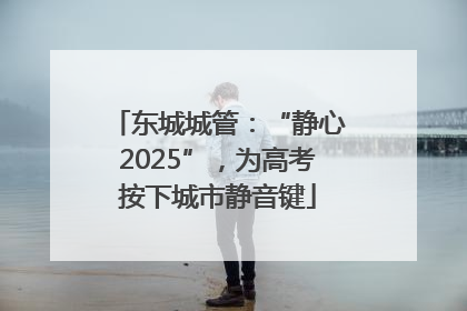 东城城管：“静心2025”，为高考按下城市静音键