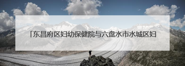 东昌府区妇幼保健院与六盘水市水城区妇幼保健院“手拉手”签约仪式成功举办