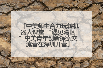 中美师生合力玩转机器人课堂 “遇见湾区”中美青年创新探索交流营在深圳开营