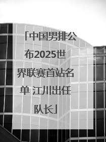 中国男排公布2025世界联赛首站名单 江川出任队长