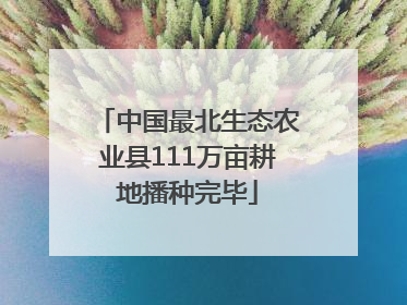中国最北生态农业县111万亩耕地播种完毕